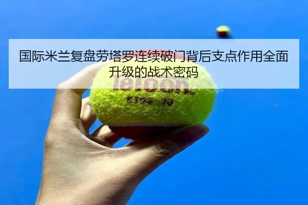 国际米兰复盘劳塔罗连续破门背后支点作用全面升级的战术密码
