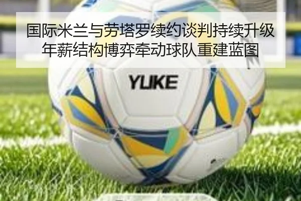 国际米兰与劳塔罗续约谈判持续升级 年薪结构博弈牵动球队重建蓝图 - kaiyun