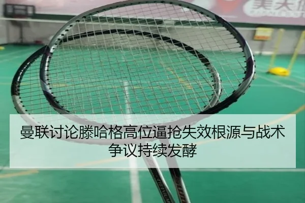 曼联讨论滕哈格高位逼抢失效根源与战术争议持续发酵 - kaiyun